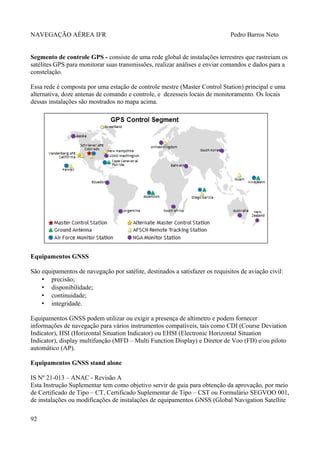NAVEGAÇÃO AÉREA IFR Pedro Barros Neto
Segmento de controle GPS - consiste de uma rede global de instalações terrestres que rastreiam os
satélites GPS para monitorar suas transmissões, realizar análises e enviar comandos e dados para a
constelação.
Essa rede é composta por uma estação de controle mestre (Master Control Station) principal e uma
alternativa, doze antenas de comando e controle, e dezesseis locais de monitoramento. Os locais
dessas instalações são mostrados no mapa acima.
Equipamentos GNSS
São equipamentos de navegação por satélite, destinados a satisfazer os requisitos de aviação civil:
• precisão;
• disponibilidade;
• continuidade;
• integridade.
Equipamentos GNSS podem utilizar ou exigir a presença de altímetro e podem fornecer
informações de navegação para vários instrumentos compatíveis, tais como CDI (Course Deviation
Indicator), HSI (Horizontal Situation Indicator) ou EHSI (Electronic Horizontal Situation
Indicator), display multifunção (MFD – Multi Function Display) e Diretor de Voo (FD) e/ou piloto
automático (AP).
Equipamentos GNSS stand alone
IS Nº 21-013 – ANAC - Revisão A
Esta Instrução Suplementar tem como objetivo servir de guia para obtenção da aprovação, por meio
de Certificado de Tipo – CT, Certificado Suplementar de Tipo – CST ou Formulário SEGVOO 001,
de instalações ou modificações de instalações de equipamentos GNSS (Global Navigation Satellite
92
 