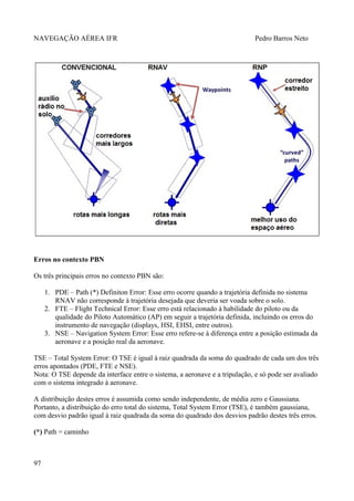 NAVEGAÇÃO AÉREA IFR Pedro Barros Neto
Erros no contexto PBN
Os três principais erros no contexto PBN são:
1. PDE – Path (*) Definiton Error: Esse erro ocorre quando a trajetória definida no sistema
RNAV não corresponde à trajetória desejada que deveria ser voada sobre o solo.
2. FTE – Flight Technical Error: Esse erro está relacionado à habilidade do piloto ou da
qualidade do Piloto Automático (AP) em seguir a trajetória definida, incluindo os erros do
instrumento de navegação (displays, HSI, EHSI, entre outros).
3. NSE – Navigation System Error: Esse erro refere-se à diferença entre a posição estimada da
aeronave e a posição real da aeronave.
TSE – Total System Error: O TSE é igual à raiz quadrada da soma do quadrado de cada um dos três
erros apontados (PDE, FTE e NSE).
Nota: O TSE depende da interface entre o sistema, a aeronave e a tripulação, e só pode ser avaliado
com o sistema integrado à aeronave.
A distribuição destes erros é assumida como sendo independente, de média zero e Gaussiana.
Portanto, a distribuição do erro total do sistema, Total System Error (TSE), é também gaussiana,
com desvio padrão igual à raiz quadrada da soma do quadrado dos desvios padrão destes três erros.
(*) Path = caminho
97
 