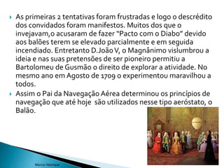  As primeiras 2 tentativas foram frustradas e logo o descrédito
dos convidados foram manifestos. Muitos dos que o
invejavam,o acusaram de fazer “Pacto com o Diabo” devido
aos balões terem se elevado parcialmente e em seguida
incendiado. Entretanto D.JoãoV, o Magnânimo vislumbrou a
ideia e nas suas pretensões de ser pioneiro permitiu a
Bartolomeu de Gusmão o direito de explorar a atividade. No
mesmo ano em Agosto de 1709 o experimentou maravilhou a
todos.
 Assim o Pai da Navegação Aérea determinou os princípios de
navegação que até hoje são utilizados nesse tipo aeróstato, o
Balão.
10
Márcio Henrique
 