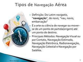  Definição: Do Latim navigatio,
“navegação”, de navis, “nau, navio,
embarcação”
 É a arte ou ciência de navegar ou mover-
se de um ponto de partida(origem) até
um ponto de destino.
 Principais Métodos: NavegaçãoVisual ou
por Contato, Navegação Estimada,
Navegação Eletrônica, Radionavegação,
Navegação Celestial e Navegação por
Satélite.
12
Márcio Henrique
 