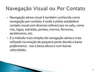  Navegação aérea visual é também conhecida como
navegação por contato; é onde o piloto estabelece
contato visual com diversos referenciais no solo, como
rios, lagos, estradas, pontes, morros, ferrovias,
aeródromos, etc.
 É o método mais simples de navegação aérea e mais
utilizado na aviação de pequeno porte devido a baixa
performance: voo a baixa altura e com baixas
velocidades.
13
Márcio Henrique
 