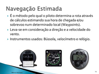 16
Márcio Henrique
 É o método pelo qual o piloto determina a rota através
de cálculos estimando sua hora de chegada e/ou
sobrevoo num determinado local (Waypoints).
 Leva-se em consideração a direção e a velocidade do
vento.
 Instrumentos usados: Bússola, velocímetro e relógio.
 