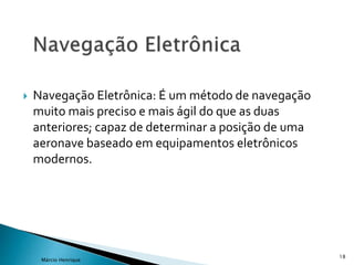  Navegação Eletrônica: É um método de navegação
muito mais preciso e mais ágil do que as duas
anteriores; capaz de determinar a posição de uma
aeronave baseado em equipamentos eletrônicos
modernos.
18
Márcio Henrique
 