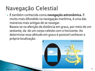  É também conhecida como navegação astronômica. É
muito mais difundido na navegação marítima, é uma das
maneiras mais antigas de se navegar.
Baseia-se na aferição da distância em graus, por meio de um
sextante, da de um corpo celeste com o horizonte. Ao
determinar essa altitude em graus é possível conhecer a
própria localização.
19
Márcio Henrique
 