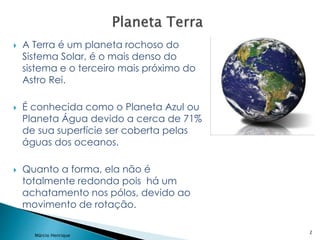  A Terra é um planeta rochoso do
Sistema Solar, é o mais denso do
sistema e o terceiro mais próximo do
Astro Rei.
 É conhecida como o Planeta Azul ou
Planeta Água devido a cerca de 71%
de sua superfície ser coberta pelas
águas dos oceanos.
 Quanto a forma, ela não é
totalmente redonda pois há um
achatamento nos pólos, devido ao
movimento de rotação.
2
Márcio Henrique
 