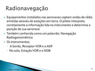  Equipamentos instalados nas aeronaves captam ondas de rádio
emitidas através de estações em terra. O piloto interpreta
corretamente a informação lida no instrumento e determina a
posição de sua aeronave
 Também conhecida como um palavrão: Navegação
Radiogoniométrica
 Os Instrumentos:
◦ A bordo, ReceptorVOR e o ADF
◦ No solo, EstaçãoVOR e o NDB
20
Márcio Henrique
 
