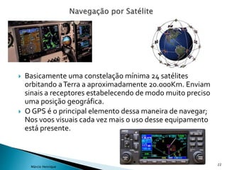  Basicamente uma constelação mínima 24 satélites
orbitando aTerra a aproximadamente 20.000Km. Enviam
sinais a receptores estabelecendo de modo muito preciso
uma posição geográfica.
 O GPS é o principal elemento dessa maneira de navegar;
Nos voos visuais cada vez mais o uso desse equipamento
está presente.
22
Márcio Henrique
 
