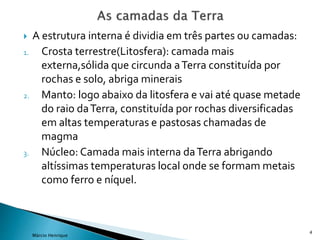  A estrutura interna é dividia em três partes ou camadas:
1. Crosta terrestre(Litosfera): camada mais
externa,sólida que circunda aTerra constituída por
rochas e solo, abriga minerais
2. Manto: logo abaixo da litosfera e vai até quase metade
do raio daTerra, constituída por rochas diversificadas
em altas temperaturas e pastosas chamadas de
magma
3. Núcleo: Camada mais interna daTerra abrigando
altíssimas temperaturas local onde se formam metais
como ferro e níquel.
4
Márcio Henrique
 