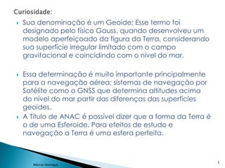  Sua denominação é um Geoide; Esse termo foi
designado pelo físico Gauss, quando desenvolveu um
modelo aperfeiçoado da figura da Terra, considerando
sua superfície irregular limitado com o campo
gravitacional e coincidindo com o nível do mar.
 Essa determinação é muito importante principalmente
para a navegação aérea; sistemas de navegação por
Satélite como o GNSS que determina altitudes acima
do nível do mar partir das diferenças das superfícies
geoides.
 A Título de ANAC é possível dizer que a forma da Terra é
o de uma Esferoide. Para efeitos de estudo e
navegação a Terra é uma esfera perfeita.
5
Márcio Henrique
 