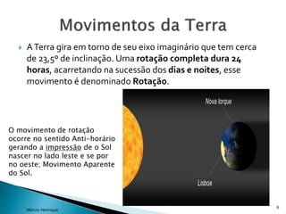  ATerra gira em torno de seu eixo imaginário que tem cerca
de 23,5º de inclinação. Uma rotação completa dura 24
horas, acarretando na sucessão dos dias e noites, esse
movimento é denominado Rotação.
6
Márcio Henrique
O movimento de rotação
ocorre no sentido Anti-horário
gerando a impressão de o Sol
nascer no lado leste e se por
no oeste; Movimento Aparente
do Sol.
 