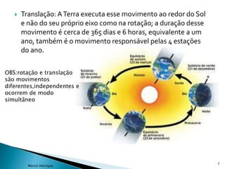  Translação: ATerra executa esse movimento ao redor do Sol
e não do seu próprio eixo como na rotação; a duração desse
movimento é cerca de 365 dias e 6 horas, equivalente a um
ano, também é o movimento responsável pelas 4 estações
do ano.
7
Márcio Henrique
OBS:rotação e translação
são movimentos
diferentes,independentes e
ocorrem de modo
simultâneo
 