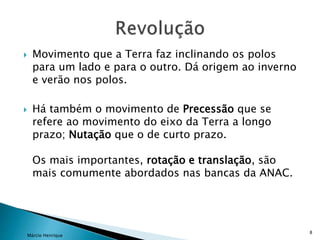  Movimento que a Terra faz inclinando os polos
para um lado e para o outro. Dá origem ao inverno
e verão nos polos.
 Há também o movimento de Precessão que se
refere ao movimento do eixo da Terra a longo
prazo; Nutação que o de curto prazo.
Os mais importantes, rotação e translação, são
mais comumente abordados nas bancas da ANAC.
Márcio Henrique
8
 
