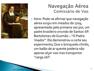  Intro: Pode-se afirmar que navegação
aérea surgiu em meados de 1709,
apresentado pela primeira vez por, um
padre brasileiro oriundo de Santos-SP.
Bartolomeu de Gusmão – “O Padre
Voador”. Ele demonstrou a corte seu
experimento; Que o brinquedo chinês,
um balão de ar quente poderia não
apenas alçar voo mas transportar
“carga útil”.
9
Márcio Henrique
 