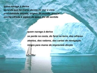 quem navega à deriva  aprende que há mares dentro do mar à vista profundidade secreta, origem do mundo, poesia escrita cifrada à espera de quem lhe dê sentido quem navega à deriva se perde na costa, do farol na torre, dos olhares atentos, dos radares, das cartas de navegação imigra para mares de imprevista dicção 