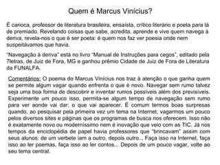 Quem é Marcus Vinícius? É carioca, professor de literatura brasileira, ensaísta, crítico literário e poeta para lá de premiado. Revelando coisas que sabe, acredita, aprende e vive quem navega à deriva, revela-nos o que é ser poeta: é quem nos faz ver poesia onde nem suspeitávamos que havia.  “ Navegação à deriva” está no livro “Manual de Instruções para cegos”, editado pela 7letras, de Juiz de Fora, MG e ganhou prêmio Cidade de Juiz de Fora de Literatura da FUNALFA. Comentários:  O poema do Marcus Vinícius nos traz à atenção o que ganha quem se permite algum vagar quando enfrenta o que é novo. Navegar sem rumo talvez seja uma boa forma de descobrir e inventar rumos possíveis além dos previsíveis. Experimente um pouco isso, permita-se algum tempo de navegação sem rumo para ver aonde vai dar; o que vai aparecer. É comum termos boas surpresas quando, ao pesquisar pela primeira vez um tema na Internet, vagarmos um pouco pelos diversos sites e páginas que os programas de busca nos oferecem. Isso não é exatamente novo ou moderníssimo nem é inovação que veio com as TIC. Já nos tempos da enciclopédia de papel havia professores que “brincavam” assim com seus alunos: de um verbete iam a outro, depois outro... Faça isso na Internet, faça isso ao ler poemas, faça isso ao ler contos... Depois de um pouco vagar, volte ao seu tema central. 
