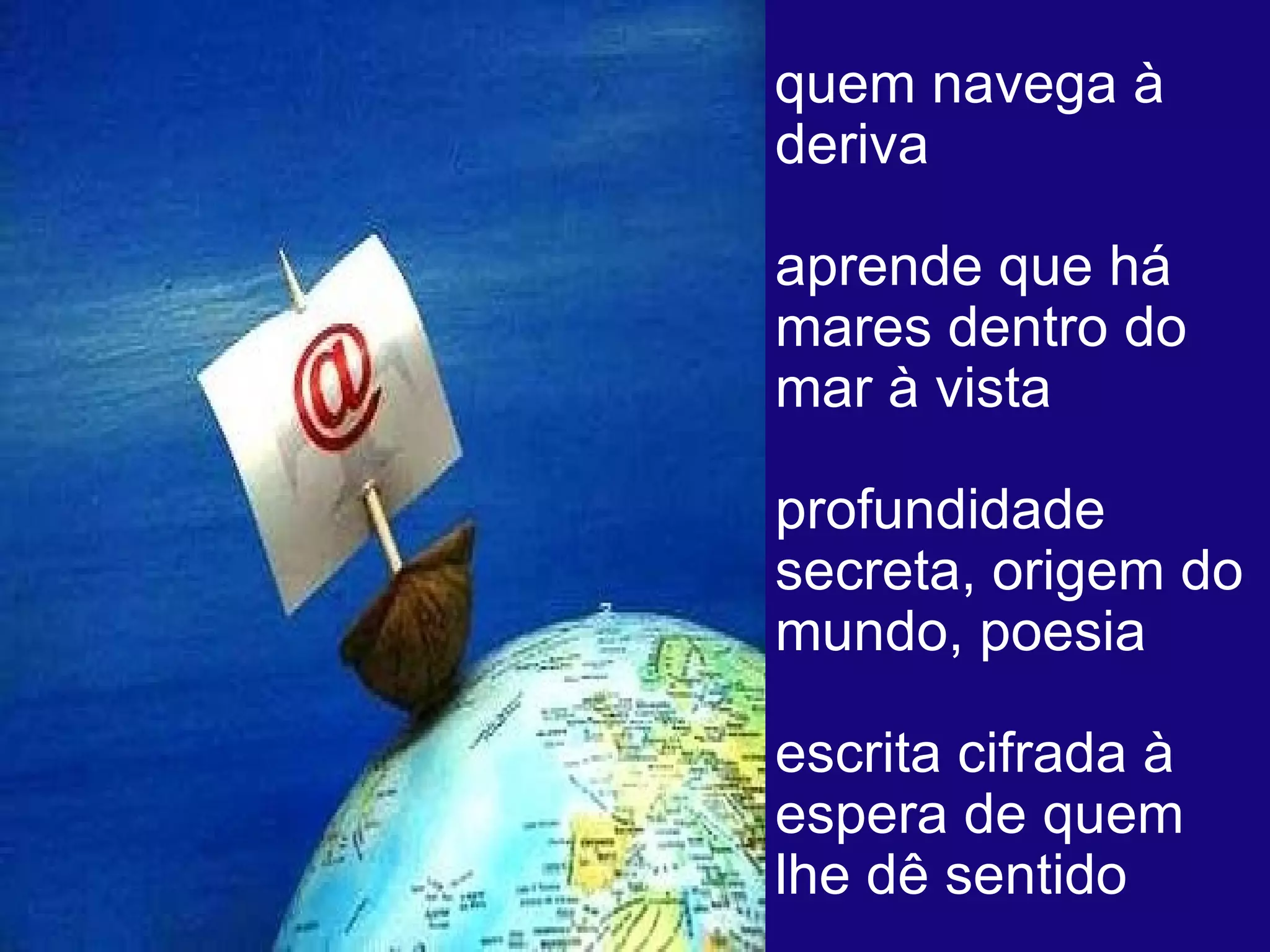 quem navega à deriva  aprende que há mares dentro do mar à vista  profundidade secreta, origem do mundo, poesia  escrita cifrada à espera de quem lhe dê sentido  