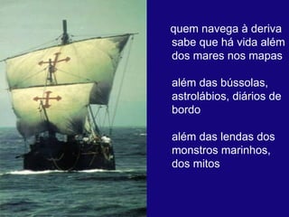 quem navega à deriva  sabe que há vida além dos mares nos mapas  além das bússolas, astrolábios, diários de bordo  além das lendas dos monstros marinhos, dos mitos  
