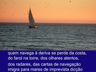 quem navega à deriva se perde da costa, do farol na torre, dos olhares atentos,  dos radares, das cartas de navegação  imigra para mares de imprevista dicção  