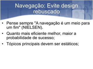 Navegação: Evite design rebuscado Pense sempre "A navegação é um meio para um fim" (NIELSEN). Quanto mais eficiente melhor, maior a probabilidade de sucesso; Tópicos principais devem ser estáticos; 