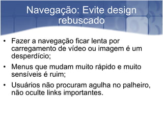 Navegação: Evite design rebuscado Fazer a navegação ficar lenta por carregamento de vídeo ou imagem é um desperdício; Menus que mudam muito rápido e muito sensíveis é ruim; Usuários não procuram agulha no palheiro, não oculte links importantes. 