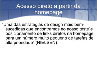 Acesso direto a partir da homepage “ Uma das estratégias de design mais bem-sucedidas que encontramos no nosso teste´e posicionamento de links diretos na homepage para um número muito pequeno de tarefas de alta prioridade” (NIELSEN) 