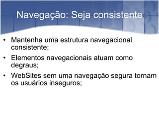Navegação: Seja consistente Mantenha uma estrutura navegacional consistente; Elementos navegacionais atuam como degraus; WebSites sem uma navegação segura tornam os usuários inseguros; 