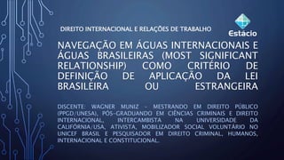 NAVEGAÇÃO EM ÁGUAS INTERNACIONAIS E
ÁGUAS BRASILEIRAS (MOST SIGNIFICANT
RELATIONSHIP) COMO CRITÉRIO DE
DEFINIÇÃO DE APLICAÇÃO DA LEI
BRASILEIRA OU ESTRANGEIRA
DISCENTE: WAGNER MUNIZ – MESTRANDO EM DIREITO PÚBLICO
(PPGD/UNESA), PÓS-GRADUANDO EM CIÊNCIAS CRIMINAIS E DIREITO
INTERNACIONAL, INTERCAMBISTA NA UNIVERSIDADE DA
CALIFÓRNIA/USA, ATIVISTA, MOBILIZADOR SOCIAL VOLUNTÁRIO NO
UNICEF BRASIL E PESQUISADOR EM DIREITO CRIMINAL, HUMANOS,
INTERNACIONAL E CONSTITUCIONAL.
DIREITO INTERNACIONAL E RELAÇÕES DE TRABALHO
 