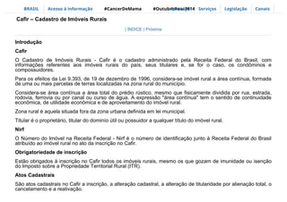 BRASIL Acesso à informação #CancerDeMama #OutubroRosa2014Participe Serviços Legislação Canais
| ÍNDICE | Próxima
Introdução
Cafir
O Cadastro de Imóveis Rurais - Cafir é o cadastro administrado pela Receita Federal do Brasil, com
informações referentes aos imóveis rurais do país, seus titulares e, se for o caso, os condôminos e
compossuidores.
Para os efeitos da Lei 9.393, de 19 de dezembro de 1996, considera-se imóvel rural a área contínua, formada
de uma ou mais parcelas de terras localizadas na zona rural do município.
Considera-se área contínua a área total do prédio rústico, mesmo que fisicamente dividida por rua, estrada,
rodovia, ferrovia ou por canal ou curso de água. A expressão "área contínua" tem o sentido de continuidade
econômica, de utilidade econômica e de aproveitamento do imóvel rural.
Zona rural é aquela situada fora da zona urbana definida em lei municipal.
Titular é o proprietário, titular do dominío útil ou possuidor a qualquer título do imóvel rural.
Nirf
O Número do Imóvel na Receita Federal - Nirf é o número de identificação junto à Receita Federal do Brasil
atribuído ao imóvel rural no ato da inscrição no Cafir.
Obrigatoriedade de inscrição
Estão obrigados à inscrição no Cafir todos os imóveis rurais, mesmo os que gozam de imunidade ou isenção
do Imposto sobre a Propriedade Territorial Rural (ITR).
Atos Cadastrais
São atos cadastrais no Cafir a inscrição, a alteração cadastral, a alteração de titularidade por alienação total, o
cancelamento e a reativação.
Cafir – Cadastro de Imóveis Rurais
 