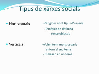 Tipus de xarxes socials

 Horitzontals   -Dirigides a tot tipus d’usuaris
                  -Temàtica no definida i
                       sense objectiu


 Verticals      -Volen tenir molts usuaris
                    entorn el seu tema
                 - Es basen en un tema
 