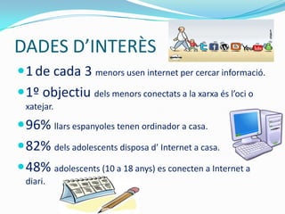 DADES D’INTERÈS
 1 de cada 3 menors usen internet per cercar informació.
 1º objectiu dels menors conectats a la xarxa és l’oci o
  xatejar.

 96% llars espanyoles tenen ordinador a casa.
 82% dels adolescents disposa d’ Internet a casa.
 48% adolescents (10 a 18 anys) es conecten a Internet a
  diari.
 