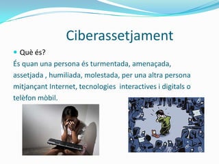 Ciberassetjament
 Què és?
És quan una persona és turmentada, amenaçada,
assetjada , humiliada, molestada, per una altra persona
mitjançant Internet, tecnologies interactives i digitals o
telèfon mòbil.
 
