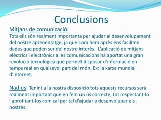 Conclusions
Mitjans de comunicació:
Tots ells són realment importants per ajudar al desenvolupament
del nostre aprenentatge, ja que com hem après ens faciliten
dades que poden ser del nostre interès. L’aplicació de mitjans
elèctrics i electrònics a les comunicacions ha aportat una gran
revolució tecnològica que permet disposar d’informació en
temps real en qualsevol part del món. Ex: la xarxa mundial
d'Internet.

Nadius: Tenint a la nostra disposició tots aquests recursos serà
realment important que en fem un ús correcte, tot respectant-lo
i aprofitant-los com cal per tal d’ajudar a desenvolupar els
nostres. coneixements i no perjudicar-nos a nosaltres
   mateixos.
 