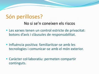 Són perilloses?
            No si se’n coneixen els riscos
 Les xarxes tenen un control estricte de privacitat:
  botons d’avís i clàusules de responsabilitat.

 Influència positiva: familiaritzar-se amb les
  tecnologies i comunicar-se amb el món exterior.

 Caràcter col·laboratiu: permeten compartir
  continguts.
 