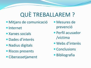 QUÈ TREBALLAREM ?
 Mitjans de comunicació    Mesures de
 Internet                   prevenció
 Xarxes socials            Perfil acusador
 Dades d’interés
                             /víctima
                            Webs d’interès
 Nadius digitals
                            Conclusions
 Riscos presents
                            Bibliografia
 Ciberassetjament
 