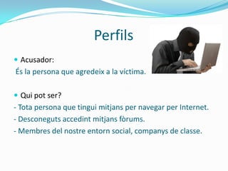 Perfils
 Acusador:
És la persona que agredeix a la víctima.

 Qui pot ser?
- Tota persona que tingui mitjans per navegar per Internet.
- Desconeguts accedint mitjans fòrums.
- Membres del nostre entorn social, companys de classe.
 