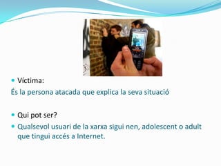  Víctima:
És la persona atacada que explica la seva situació

 Qui pot ser?
 Qualsevol usuari de la xarxa sigui nen, adolescent o adult
  que tingui accés a Internet.
 