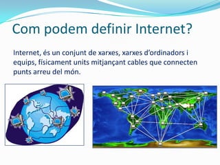 Com podem definir Internet?
Internet, és un conjunt de xarxes, xarxes d’ordinadors i
equips, físicament units mitjançant cables que connecten
punts arreu del món.
 