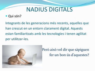 NADIUS DIGITALS
 Qui són?
Integrants de les generacions més recents, aquelles que
han crescut en un entorn clarament digital. Aquests
estan familiaritzats amb les tecnologies i tenen agilitat
per utilitzar-les.

                         Però això vol dir que sàpiguen
                             fer un bon ús d’aquestes?
 