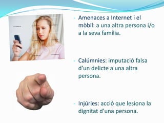 - Amenaces a Internet i el
  mòbil: a una altra persona i/o
  a la seva família.



- Calúmnies: imputació falsa
  d’un delicte a una altra
  persona.



- Injúries: acció que lesiona la
  dignitat d’una persona.
 