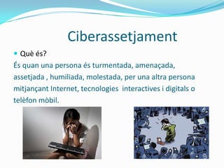 Ciberassetjament
 Què és?
És quan una persona és turmentada, amenaçada,
assetjada , humiliada, molestada, per una altra persona
mitjançant Internet, tecnologies interactives i digitals o
telèfon mòbil.
 