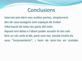 Conclusions
Internet pot obrir-nos moltes portes, simplement
des de casa asseguts som capaços de trobar
informació de totes les parts del món.
Aquest ens deixa a l'abast poder accedir-hi tan sols
fent un clic amb el dit, però com tot, també tindrà els
seus "inconvenients", i hem de tenir-los en compte.
  nosaltres mateixos.
 