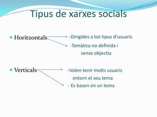 Tipus de xarxes socials

 Horitzontals   -Dirigides a tot tipus d’usuaris
                  -Temàtica no definida i
                       sense objectiu


 Verticals      -Volen tenir molts usuaris
                    entorn el seu tema
                 - Es basen en un tema
 