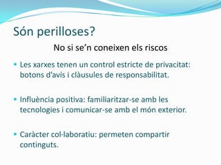 Són perilloses?
            No si se’n coneixen els riscos
 Les xarxes tenen un control estricte de privacitat:
  botons d’avís i clàusules de responsabilitat.

 Influència positiva: familiaritzar-se amb les
  tecnologies i comunicar-se amb el món exterior.

 Caràcter col·laboratiu: permeten compartir
  continguts.
 