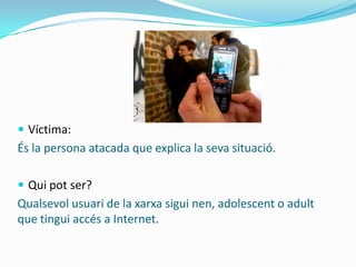  Víctima:
És la persona atacada que explica la seva situació.

 Qui pot ser?
Qualsevol usuari de la xarxa sigui nen, adolescent o adult
que tingui accés a Internet.
 