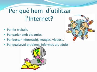 Per què hem d’utilitzar
         l’Internet?
• Per fer treballs
• Per parlar amb els amics
• Per buscar informació, imatges, vídeos…
• Per qualsevol problema informeu als adults
 