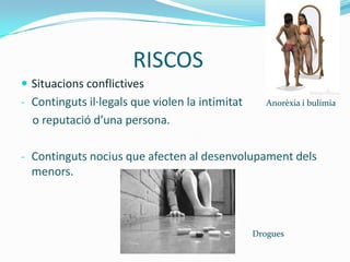 RISCOS
 Situacions conflictives
- Continguts il·legals que violen la intimitat      Anorèxia i bulímia

  o reputació d’una persona.

- Continguts nocius que afecten al desenvolupament dels
  menors.



                                                 Drogues
 