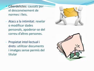  Ciberdelictes: causats per
  el desconeixement de
  normes i lleis.
- Atacs a la intimitat: revelar
  o modificar dades
  personals, apoderar-se del
  correu d’altres persones.

- Propietat intel·lectual i
  drets: utilitzar documents
  i imatges sense permís del
  titular
 