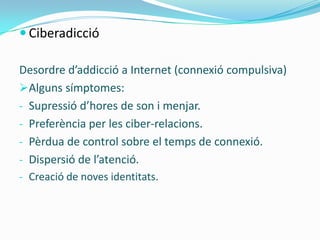  Ciberadicció

Desordre d’addicció a Internet (connexió compulsiva)
Alguns símptomes:
- Supressió d’hores de son i menjar.
- Preferència per les ciber-relacions.
- Pèrdua de control sobre el temps de connexió.
- Dispersió de l’atenció.
- Creació de noves identitats.
 