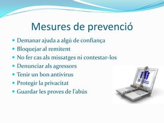 Mesures de prevenció
 Demanar ajuda a algú de confiança
 Bloquejar al remitent
 No fer cas als missatges ni contestar-los
 Denunciar als agressors
 Tenir un bon antivirus
 Protegir la privacitat
 Guardar les proves de l’abús
 