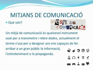 MITJANS DE COMUNICACIÓ
 Què són?


Un mitjà de comunicació és qualsevol instrument
usat per a transmetre i rebre dades, actualment el
terme s'usa per a designar uns ens capaços de fer
arribar a un gran públic la informació,
l'entreteniment o la propaganda.
 